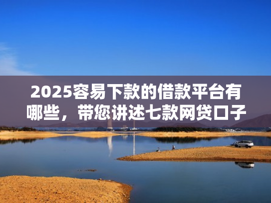 2025容易下款的借款平台有哪些，带您讲述七款网贷口子好下款1000