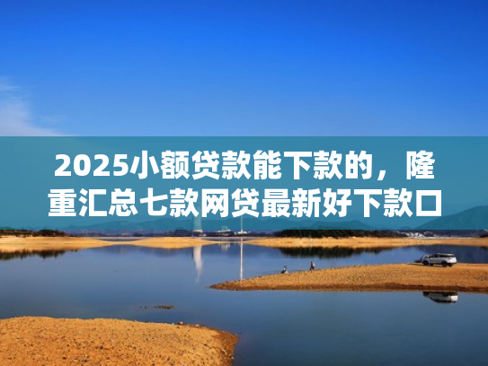 2025小额贷款能下款的，隆重汇总七款网贷最新好下款口子论坛