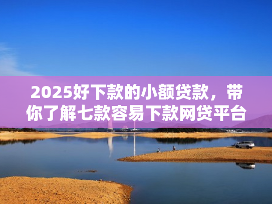 2025好下款的小额贷款，带你了解七款容易下款网贷平台口子
