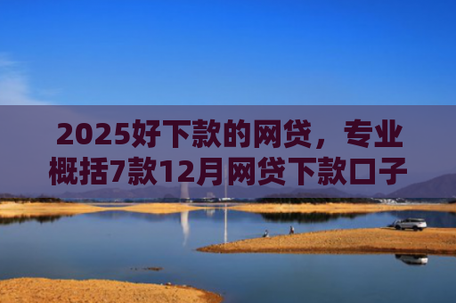 2025好下款的网贷，专业概括7款12月网贷下款口子