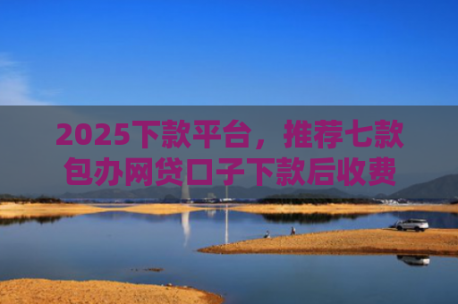 2025下款平台，推荐七款包办网贷口子下款后收费
