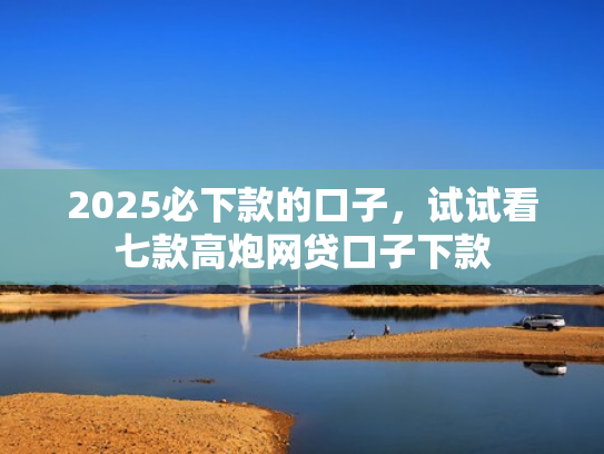 2025必下款的口子，试试看七款高炮网贷口子下款