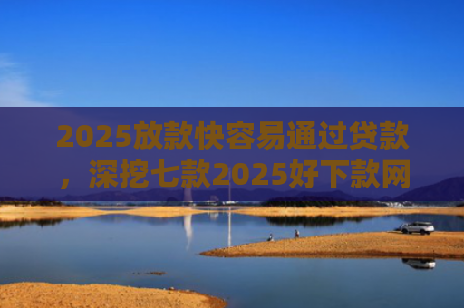 2025放款快容易通过贷款，深挖七款2025好下款网贷口子