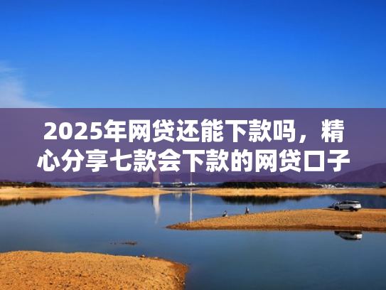 2025年网贷还能下款吗，精心分享七款会下款的网贷口子