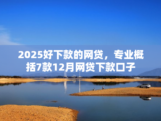 2025好下款的网贷，专业概括7款12月网贷下款口子