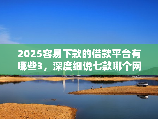2025容易下款的借款平台有哪些3，深度细说七款哪个网贷口子下款快
