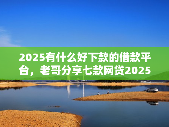 2025有什么好下款的借款平台，老哥分享七款网贷2025下款口子