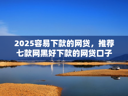 2025容易下款的网贷，推荐七款网黑好下款的网贷口子