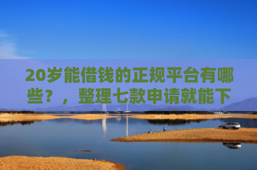 20岁能借钱的正规平台有哪些？，整理七款申请就能下款的网贷口子