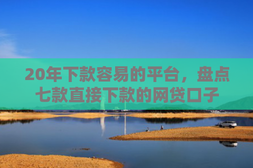 20年下款容易的平台，盘点七款直接下款的网贷口子
