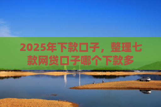 2025年下款口子，整理七款网贷口子哪个下款多