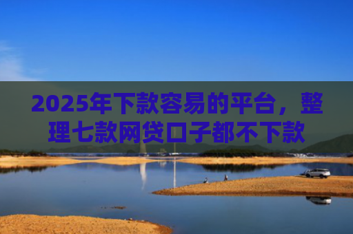 2025年下款容易的平台，整理七款网贷口子都不下款