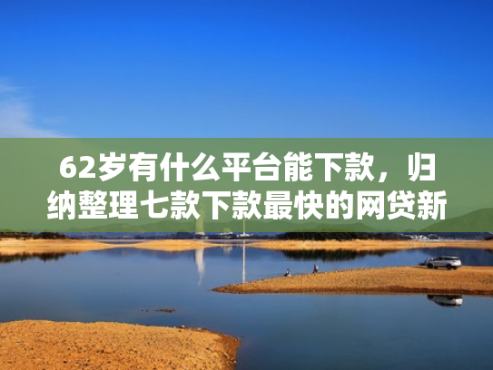 62岁有什么平台能下款，归纳整理七款下款最快的网贷新口子