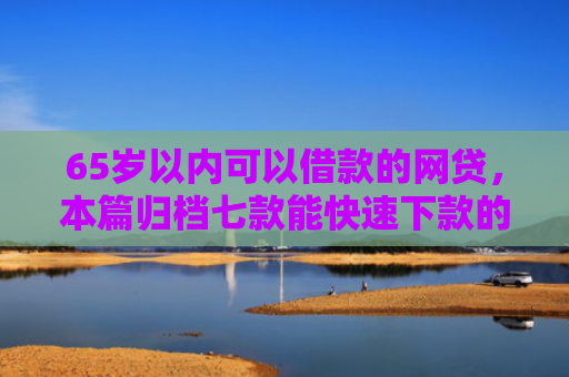 65岁以内可以借款的网贷，本篇归档七款能快速下款的网贷口子