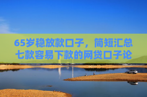 65岁稳放款口子，简短汇总七款容易下款的网贷口子论坛