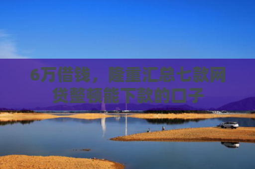 6万借钱，隆重汇总七款网贷整顿能下款的口子