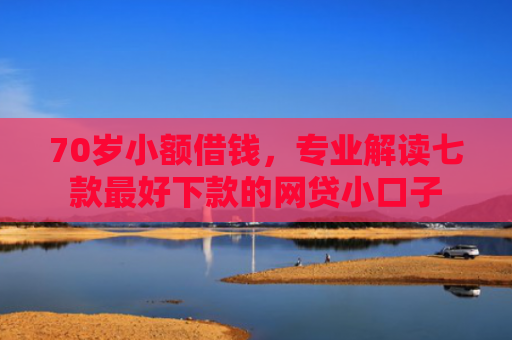 70岁小额借钱，专业解读七款最好下款的网贷小口子