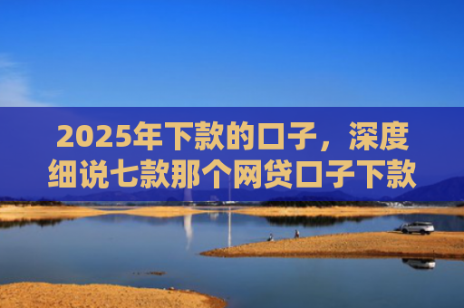 2025年下款的口子，深度细说七款那个网贷口子下款多