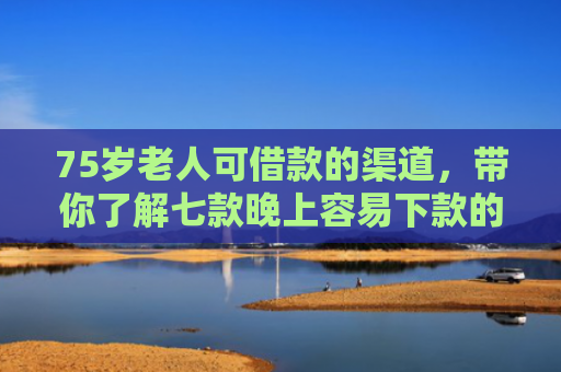75岁老人可借款的渠道，带你了解七款晚上容易下款的网贷口子