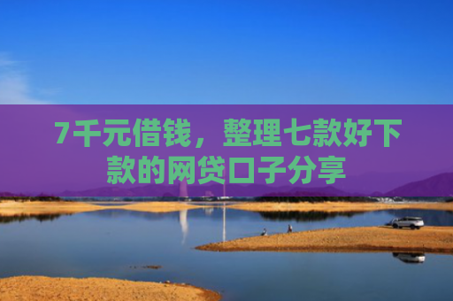 7千元借钱，整理七款好下款的网贷口子分享