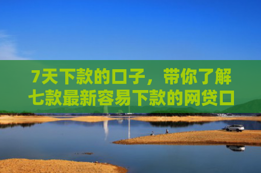 7天下款的口子，带你了解七款最新容易下款的网贷口子