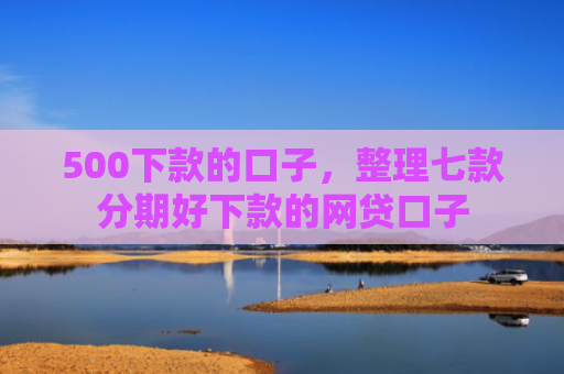 500下款的口子，整理七款分期好下款的网贷口子