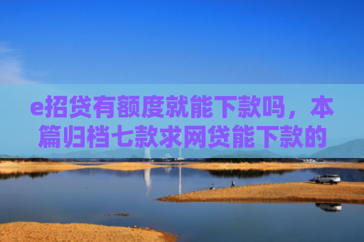 e招贷有额度就能下款吗，本篇归档七款求网贷能下款的口子