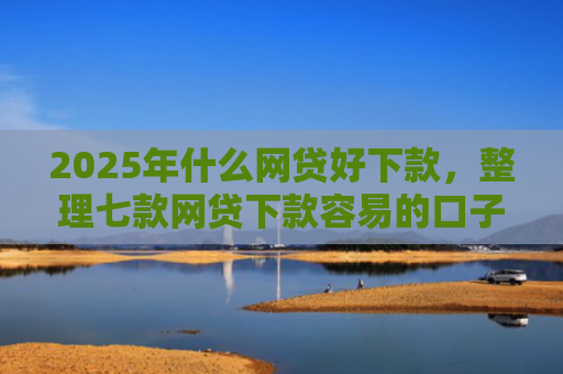 2025年什么网贷好下款，整理七款网贷下款容易的口子