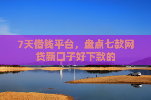 7天借钱平台，盘点七款网贷新口子好下款的
