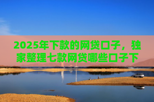 2025年下款的网贷口子，独家整理七款网贷哪些口子下款容易