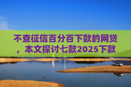 不查征信百分百下款的网贷，本文探讨七款2025下款的网贷口子