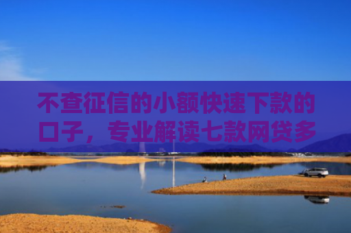 不查征信的小额快速下款的口子，专业解读七款网贷多也能下款了口子