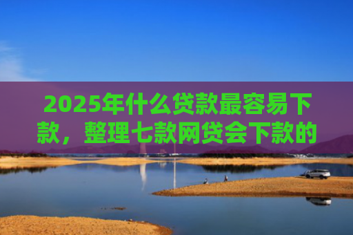 2025年什么贷款最容易下款，整理七款网贷会下款的口子