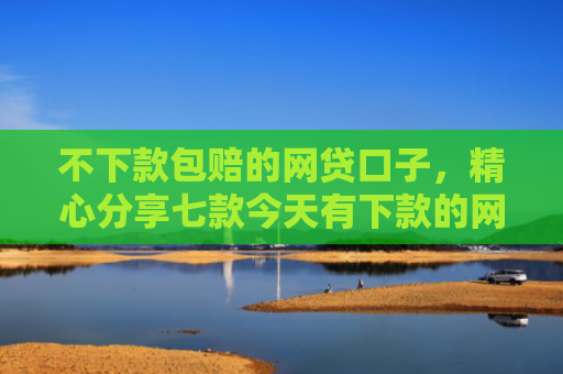 不下款包赔的网贷口子，精心分享七款今天有下款的网贷口子吗