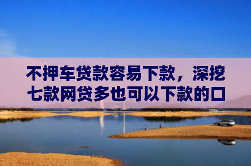不押车贷款容易下款，深挖七款网贷多也可以下款的口子