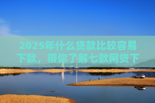 2025年什么贷款比较容易下款，带你了解七款网贷下款那些口子最快