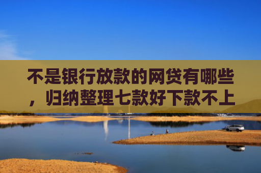 不是银行放款的网贷有哪些，归纳整理七款好下款不上征信网贷口子
