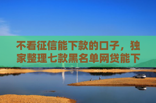 不看征信能下款的口子，独家整理七款黑名单网贷能下款的口子
