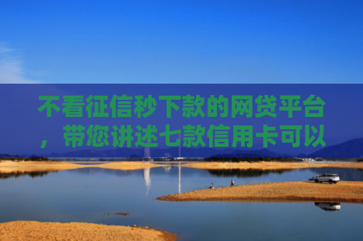 不看征信秒下款的网贷平台，带您讲述七款信用卡可以下款网贷口子