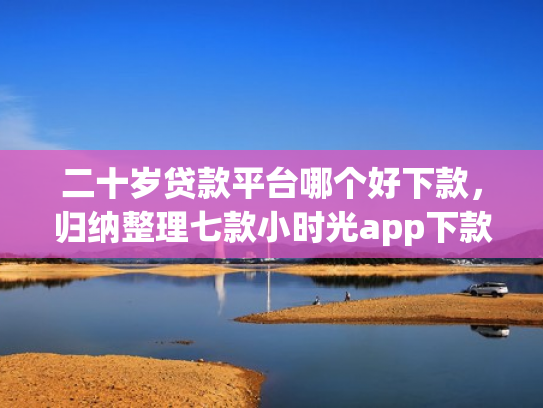 二十岁贷款平台哪个好下款，归纳整理七款小时光app下款口子