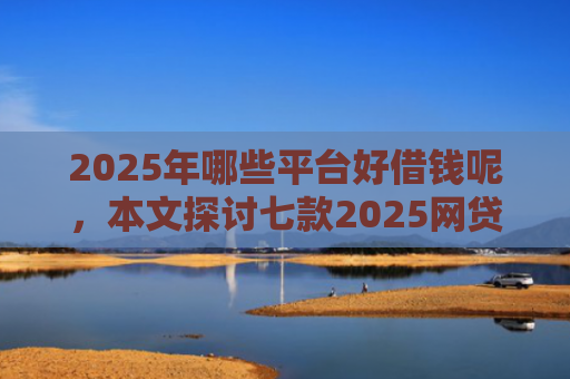 2025年哪些平台好借钱呢，本文探讨七款2025网贷必下款口子