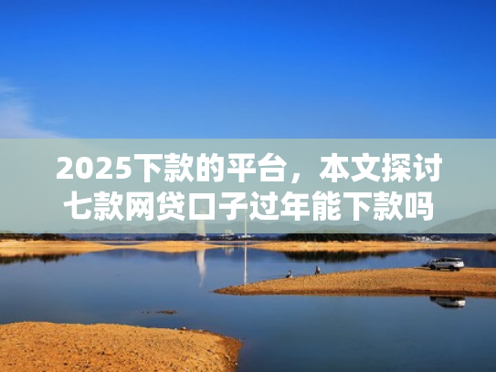 2025下款的平台，本文探讨七款网贷口子过年能下款吗