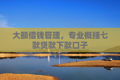 大额借钱管理，专业概括七款贷款下款口子