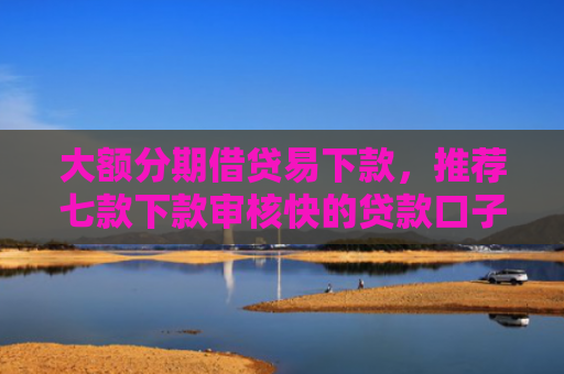 大额分期借贷易下款，推荐七款下款审核快的贷款口子