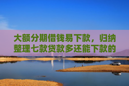 大额分期借钱易下款，归纳整理七款贷款多还能下款的口子