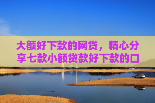 大额好下款的网贷，精心分享七款小额贷款好下款的口子