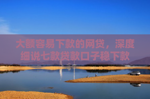 大额容易下款的网贷，深度细说七款贷款口子稳下款