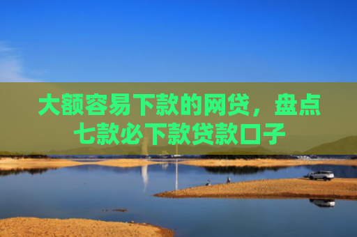 大额容易下款的网贷，盘点七款必下款贷款口子