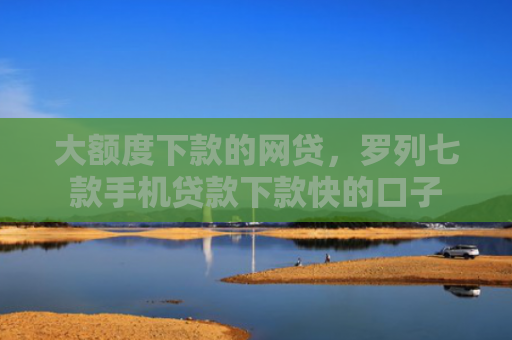 大额度下款的网贷，罗列七款手机贷款下款快的口子