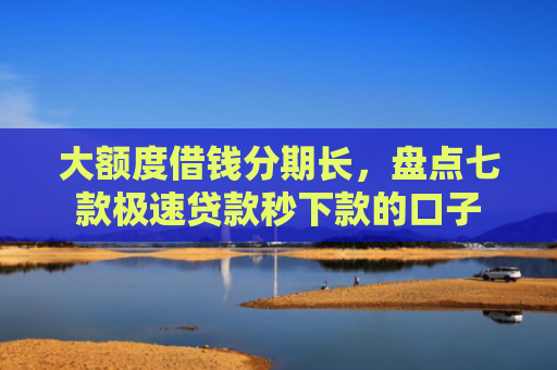 大额度借钱分期长，盘点七款极速贷款秒下款的口子